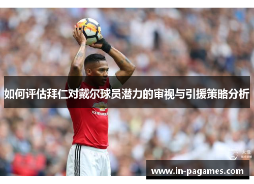 如何评估拜仁对戴尔球员潜力的审视与引援策略分析