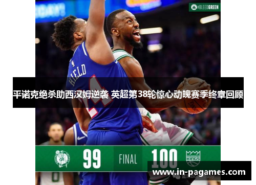 平诺克绝杀助西汉姆逆袭 英超第38轮惊心动魄赛季终章回顾