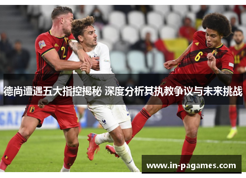 德尚遭遇五大指控揭秘 深度分析其执教争议与未来挑战