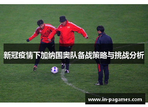 新冠疫情下加纳国奥队备战策略与挑战分析