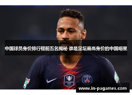 中国球员身价排行榜前五名揭秘 谁是足坛最高身价的中国明星