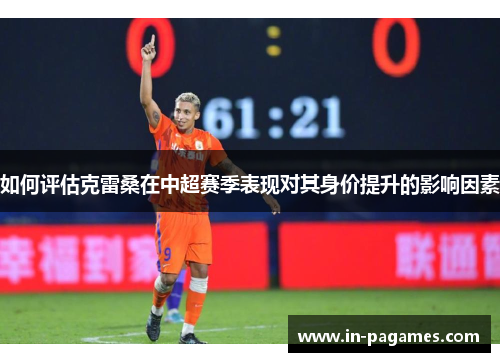 如何评估克雷桑在中超赛季表现对其身价提升的影响因素 如何评估克雷桑在中超赛季表现对其身价提升的影响因素