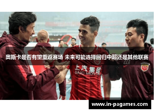 奥斯卡是否有望重返赛场 未来可能选择回归中超还是其他联赛