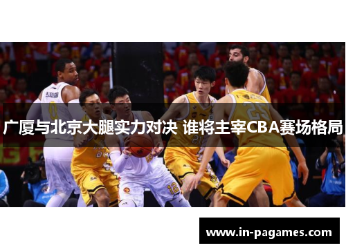 广厦与北京大腿实力对决 谁将主宰CBA赛场格局