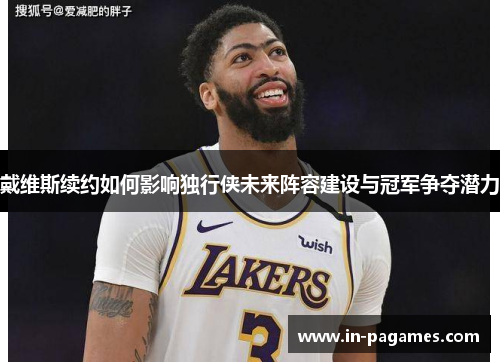 戴维斯续约如何影响独行侠未来阵容建设与冠军争夺潜力