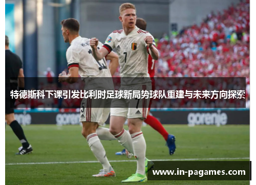 特德斯科下课引发比利时足球新局势球队重建与未来方向探索