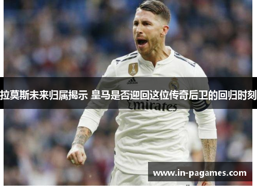拉莫斯未来归属揭示 皇马是否迎回这位传奇后卫的回归时刻