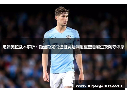 瓜迪奥拉战术解析：斯通斯如何通过灵活调度重塑曼城进攻防守体系