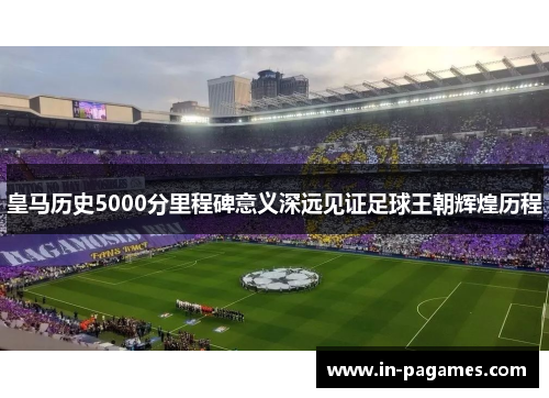 皇马历史5000分里程碑意义深远见证足球王朝辉煌历程