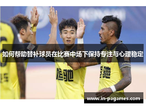 如何帮助替补球员在比赛中场下保持专注与心理稳定