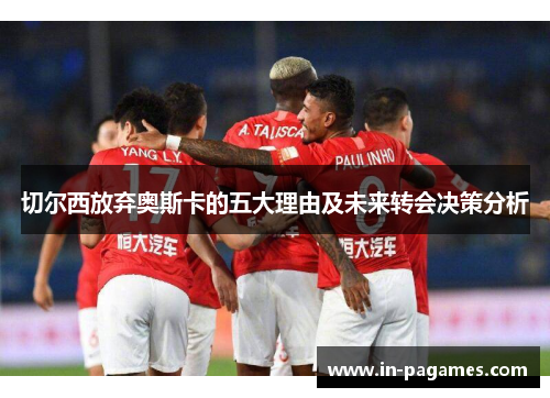 切尔西放弃奥斯卡的五大理由及未来转会决策分析