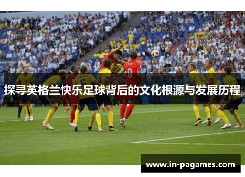 探寻英格兰快乐足球背后的文化根源与发展历程