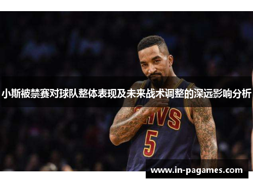小斯被禁赛对球队整体表现及未来战术调整的深远影响分析