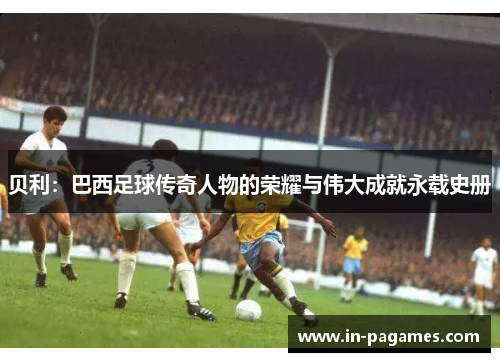 贝利：巴西足球传奇人物的荣耀与伟大成就永载史册