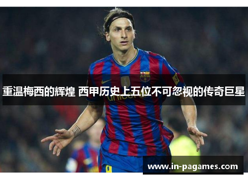 重温梅西的辉煌 西甲历史上五位不可忽视的传奇巨星