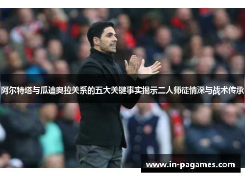 阿尔特塔与瓜迪奥拉关系的五大关键事实揭示二人师徒情深与战术传承