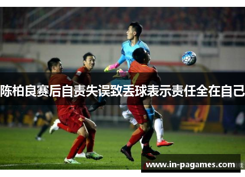 陈柏良赛后自责失误致丢球表示责任全在自己