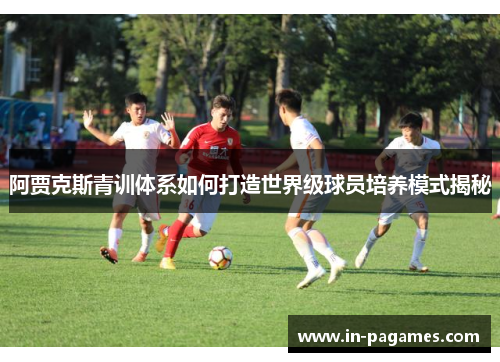 阿贾克斯青训体系如何打造世界级球员培养模式揭秘