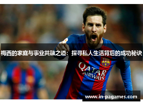 梅西的家庭与事业共融之道:探寻私人生活背后的成功秘诀 梅西的家庭与事业共融之道:探寻私人生活背后的成功秘诀