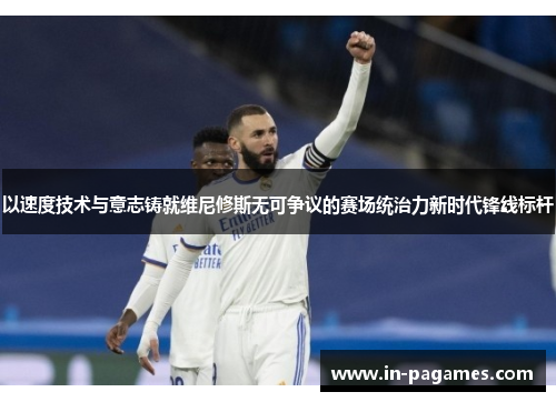 以速度技术与意志铸就维尼修斯无可争议的赛场统治力新时代锋线标杆