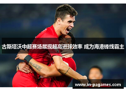 古斯塔沃中超赛场展现超高进球效率 成为海港锋线霸主