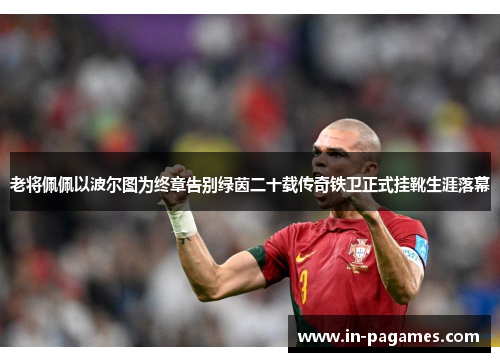 老将佩佩以波尔图为终章告别绿茵二十载传奇铁卫正式挂靴生涯落幕 老将佩佩以波尔图为终章告别绿茵二十载传奇铁卫正式挂靴生涯落幕