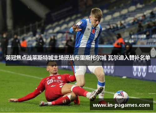 英冠焦点战莱斯特城主场迎战布里斯托尔城 瓦尔迪入替补名单 英冠焦点战莱斯特城主场迎战布里斯托尔城 瓦尔迪入替补名单